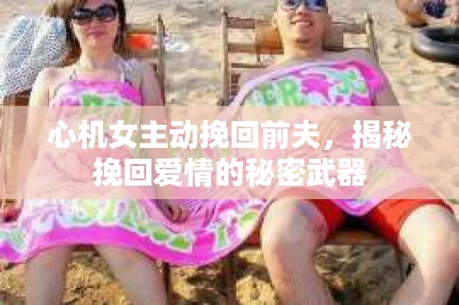 心机女主动挽回前夫，揭秘挽回爱情的秘密武器