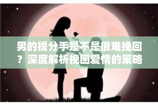 男的提分手是不是很难挽回？深度解析挽回爱情的策略