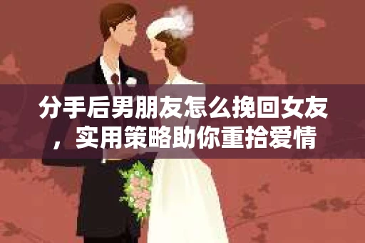 分手后男朋友怎么挽回女友，实用策略助你重拾爱情