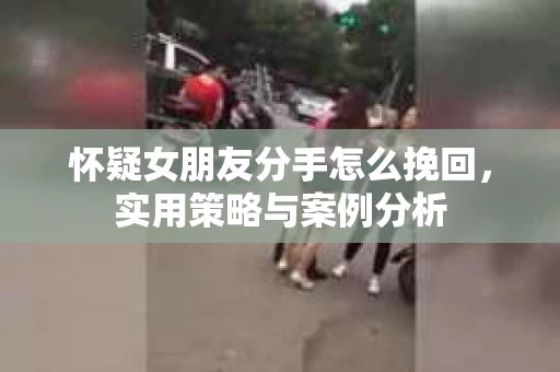 怀疑女朋友分手怎么挽回,实用策略与案例分析 怀疑女朋友分手怎么挽回,实用策略与案例分析