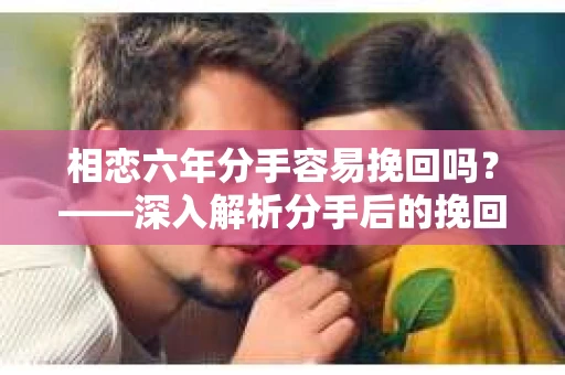 相恋六年分手容易挽回吗？——深入解析分手后的挽回之道