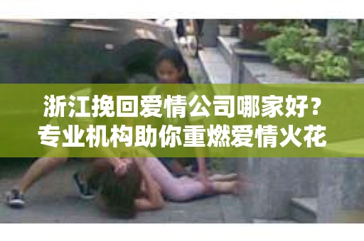 浙江挽回爱情公司哪家好？专业机构助你重燃爱情火花