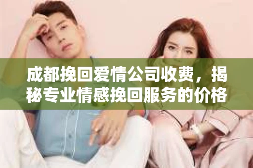 成都挽回爱情公司收费，揭秘专业情感挽回服务的价格与价值
