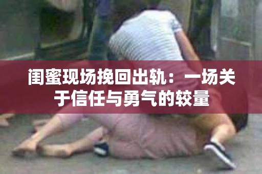 闺蜜现场挽回出轨：一场关于信任与勇气的较量