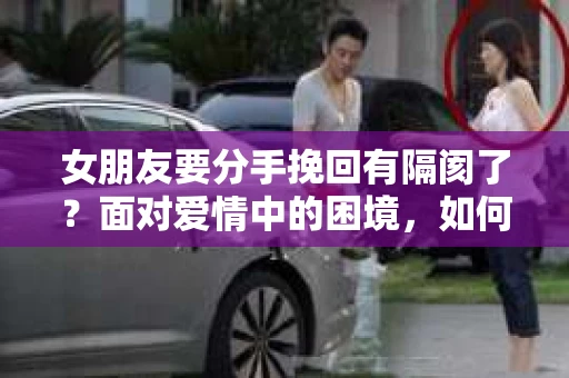 女朋友要分手挽回有隔阂了?面对爱情中的困境,如何化解隔阂,重拾幸福?本文将为您详细解析分手挽回过程中的关键步骤,帮助您走出困境,重燃爱情火焰 女朋友要分手挽回有隔阂了?面对爱情中的困境,如何化解隔阂,重拾幸福?本文将为您详细解析分手挽回过程中的关键步骤,帮助您走出困境,重燃爱情火焰