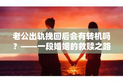 老公出轨挽回后会有转机吗？——一段婚姻的救赎之路