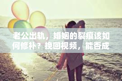 老公出轨，婚姻的裂痕该如何修补？挽回视频，能否成为挽救婚姻的良药？