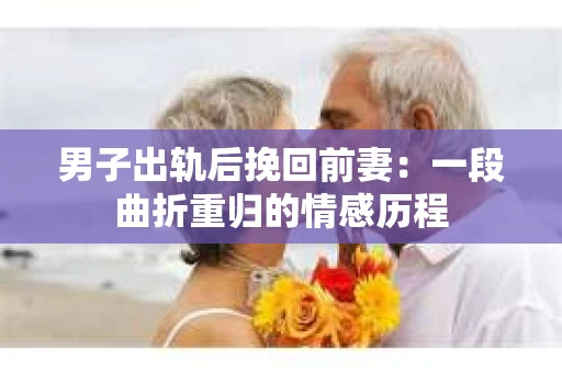 男子出轨后挽回前妻：一段曲折重归的情感历程