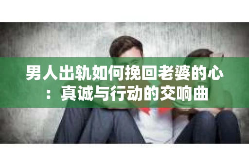 男人出轨如何挽回老婆的心：真诚与行动的交响曲