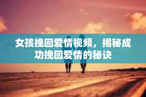 女孩挽回爱情视频，揭秘成功挽回爱情的秘诀