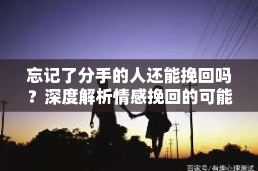 忘记了分手的人还能挽回吗？深度解析情感挽回的可能性