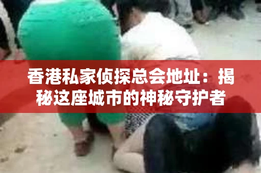 香港私家侦探总会地址：揭秘这座城市的神秘守护者