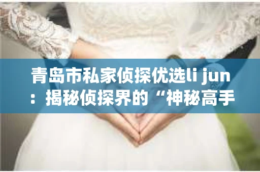 青岛市私家侦探优选li jun：揭秘侦探界的“神秘高手”