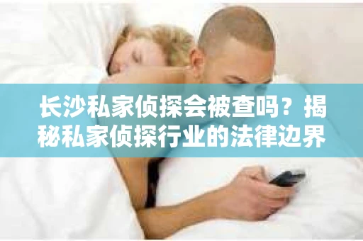长沙私家侦探会被查吗？揭秘私家侦探行业的法律边界
