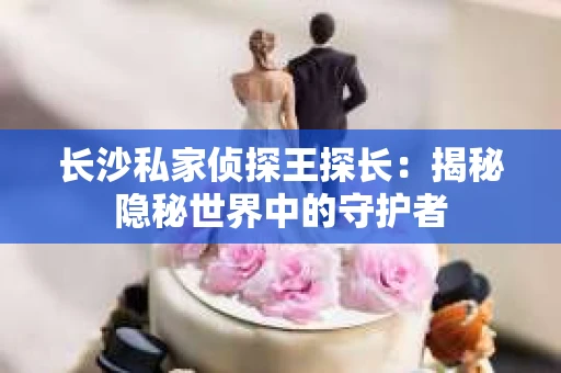 长沙私家侦探王探长：揭秘隐秘世界中的守护者