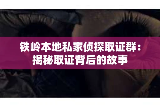 铁岭本地私家侦探取证群：揭秘取证背后的故事