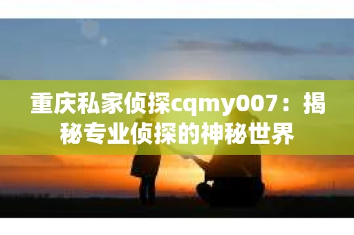 重庆私家侦探cqmy007：揭秘专业侦探的神秘世界