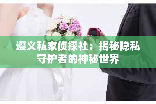 遵义私家侦探社：揭秘隐私守护者的神秘世界