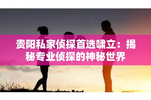 贵阳私家侦探首选啸立：揭秘专业侦探的神秘世界