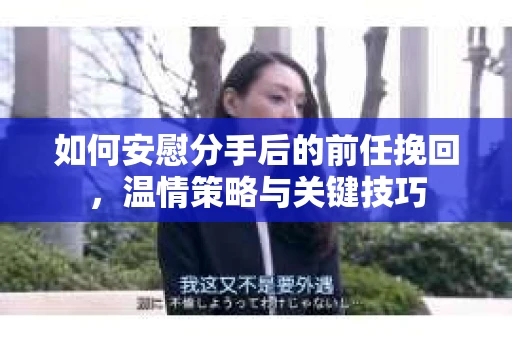 如何安慰分手后的前任挽回，温情策略与关键技巧