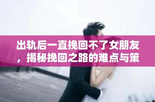 出轨后一直挽回不了女朋友，揭秘挽回之路的难点与策略