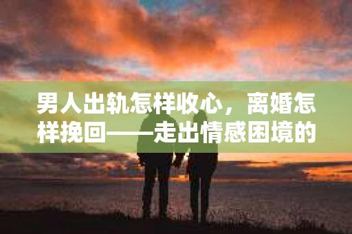 男人出轨怎样收心，离婚怎样挽回——走出情感困境的指南