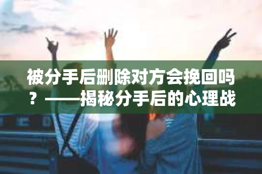 被分手后删除对方会挽回吗？——揭秘分手后的心理战与挽回策略