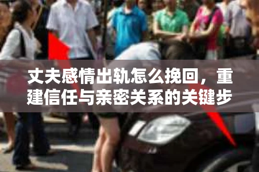 丈夫感情出轨怎么挽回，重建信任与亲密关系的关键步骤
