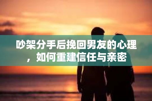 吵架分手后挽回男友的心理，如何重建信任与亲密