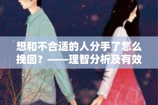 想和不合适的人分手了怎么挽回？——理智分析及有效策略