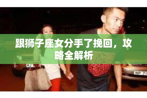 跟狮子座女分手了挽回，攻略全解析